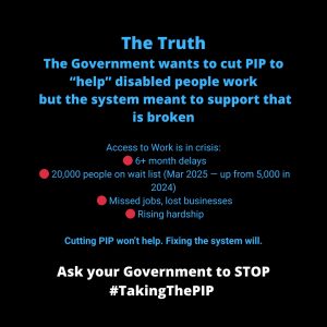 ALT TEXT: Black background with bold blue and white text. The heading says “The Truth”. The main message reads: “The Government wants to cut PIP to 'help' disabled people work but the system meant to support that is broken.” Below, bullet points highlight the crisis in Access to Work: 6+ month delays, 20,000 people on the waitlist (March 2025 — up from 5,000 in 2024), missed jobs and lost businesses, and rising hardship. The line “Cutting PIP won’t help. Fixing the system will.” follows in purple. At the bottom, white text reads: “Ask your Government to STOP #TakingThePIP.”
