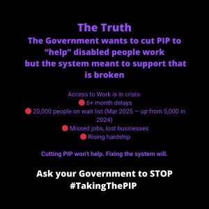 ALT TEXT: Black background with bold purple and white text. The heading says “The Truth”. The main message reads: “The Government wants to cut PIP to 'help' disabled people work but the system meant to support that is broken.” Below, bullet points highlight the crisis in Access to Work: 6+ month delays, 20,000 people on the waitlist (March 2025 — up from 5,000 in 2024), missed jobs and lost businesses, and rising hardship. The line “Cutting PIP won’t help. Fixing the system will.” follows in purple. At the bottom, white text reads: “Ask your Government to STOP #TakingThePIP.”