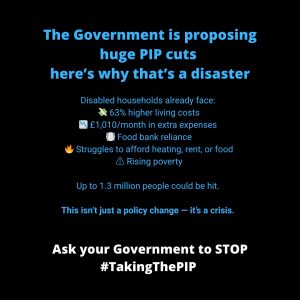 ALT text for: #TakingThePIP why it's a disaster Graphic with a black background and blue and white text, titled: "The Government is proposing huge PIP cuts — here’s why that’s a disaster" Below the heading, a list explains the impact on disabled households: 63% higher living costs, £1,010/month in extra expenses, Food bank reliance, Struggles to afford heating, rent, or food and Rising poverty. Text underneath reads: "Up to 1.3 million people could be hit."In bold blue text: "This isn’t just a policy change — it’s a crisis." At the bottom in bold white text:"Ask your Government to STOP #TakingThePIP"