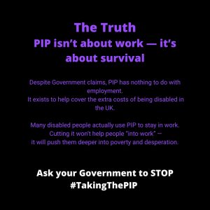 ALT Text for: #TakingThePIP PIP isn't about work it's about survival Black background with bold blue and white text stating: "The Truth: PIP isn’t about work - it’s about survival.” It goes on to explain “Despite Government claims, PIP has nothing to do with employment. It exists to help cover the extra costs of being disabled in the UK. Many disabled people actually uses PIP to stay in work. Cutting it won’t help people “into work” - it will push them deeper into poverty and depression.” At the bottom, white bold text urges: "Ask your Government to STOP #TakingThePIP."
