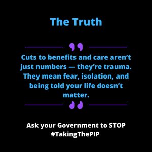 Alt Text for: Quote 2 A personal quote with black background with bold blue and white text saying “The Truth: Cuts to benefits and care aren’t just numbers - they’re trauma. They mean fear, isolation, and being told your life doesn’t matter.” At the bottom, white bold text urges: "Ask your Government to STOP #TakingThePIP."