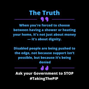 ALT Text for: Quote 1 A personal quote with black background with bold blue and white text saying “The Truth: When you have been forced to chose between having a shower or heating your home, it’s not just about money - it’s about dignity. Disabled people are being pushed to the edge, not because support isn’t possible, but because it’s being denied.” At the bottom, white bold text urges: "Ask your Government to STOP #TakingThePIP."