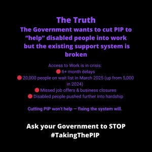 "Infographic titled 'The Truth' in blue text. Emphasises that the government wants to cut PIP while the support system is broken. Lists Access to Work delays and rising hardship. Urges action under #TakingThePIP."