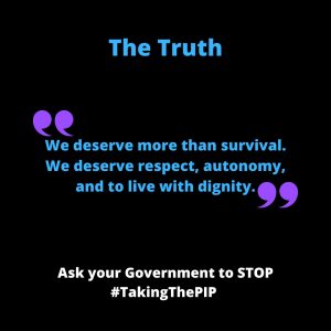 ALT Text for: Quote 3 A personal quote with black background with bold blue and white text saying “The Truth: We deserve more than survival. We deserve respect, autonomy, and to live with dignity.” At the bottom, white bold text urges: "Ask your Government to STOP #TakingThePIP."