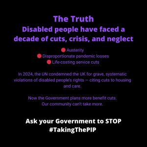 ALT Text for: #TakingThePIP Access to work crisis Black background with bold blue and white text. Headline reads:"The Truth: The Government wants to cut PIP to 'help' disabled people work but the system meant to support that is broken" The graphic continues:"Access to Work is in crisis: 6+ month delays, 20,000 people on wait list (March 2025 — up from 5,000 in 2024), Missed jobs, lost businesses Rising hardship" In bold blue text: "Cutting PIP won’t help. Fixing the system will." At the bottom, in bold white text: "Ask your Government to STOP #TakingThePIP"