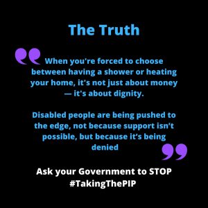 Black background with blue and purple text. Heading says “The Truth”. A quote reads: “When you're forced to choose between having a shower or heating your home, it's not just about money — it's about dignity. Disabled people are being pushed to the edge, not because support isn’t possible, but because it’s being denied.” Purple quotation marks frame the quote. At the bottom, white text reads: “Ask your Government to STOP #TakingThePIP”.