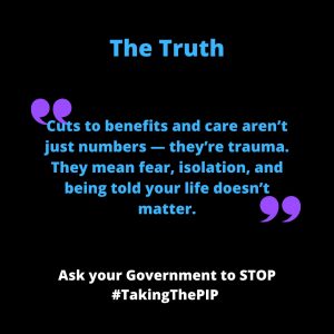 ALT Text for: Quote Black background with blue and purple text. A large heading reads “The Truth”. Below, a quote in blue says: “Cuts to benefits and care aren’t just numbers — they’re trauma. They mean fear, isolation, and being told your life doesn’t matter.” Decorative purple quotation marks frame the quote. At the bottom in white text: “Ask your Government to STOP #TakingThePIP”.